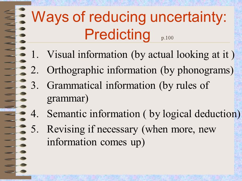 Ways of reducing uncertainty: Predicting p Visual information (by actual looking at it ) 2.Orthographic information (by phonograms) 3.Grammatical information (by rules of grammar) 4.Semantic information ( by logical deduction) 5.Revising if necessary (when more, new information comes up)
