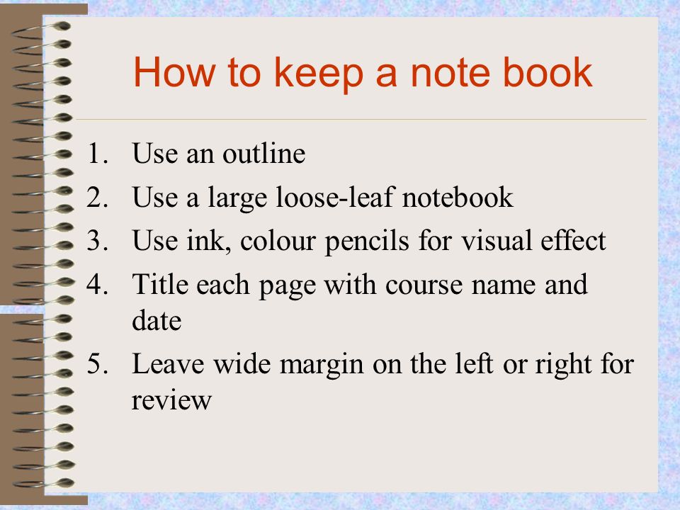 How to keep a note book 1.Use an outline 2.Use a large loose-leaf notebook 3.Use ink, colour pencils for visual effect 4.Title each page with course name and date 5.Leave wide margin on the left or right for review