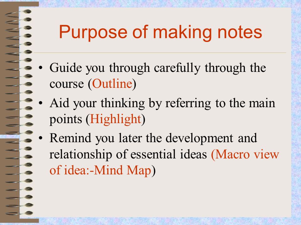 Purpose of making notes Guide you through carefully through the course (Outline) Aid your thinking by referring to the main points (Highlight) Remind you later the development and relationship of essential ideas (Macro view of idea:-Mind Map)