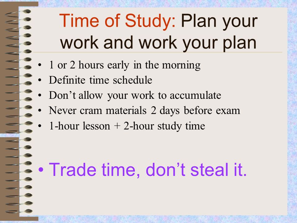 Time of Study: Plan your work and work your plan 1 or 2 hours early in the morning Definite time schedule Don’t allow your work to accumulate Never cram materials 2 days before exam 1-hour lesson + 2-hour study time Trade time, don’t steal it.