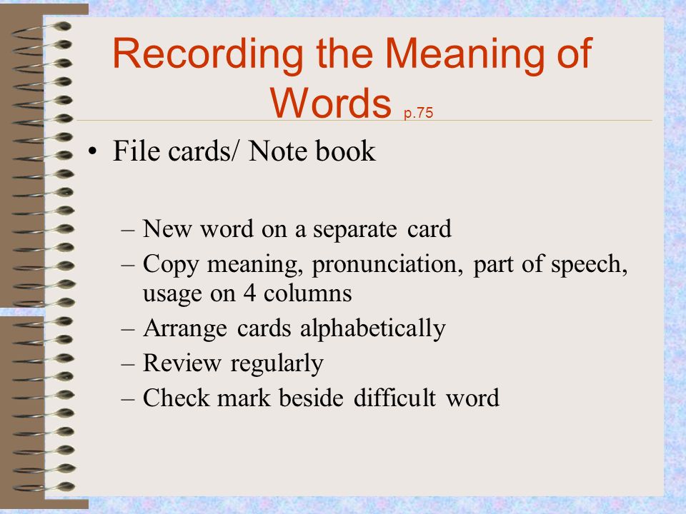 Recording the Meaning of Words p.75 File cards/ Note book –New word on a separate card –Copy meaning, pronunciation, part of speech, usage on 4 columns –Arrange cards alphabetically –Review regularly –Check mark beside difficult word