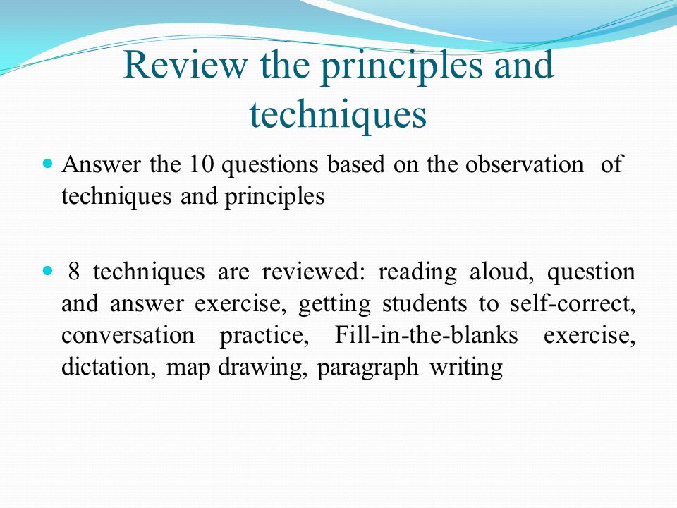Review the principles and techniques Answer the 10 questions based on the observation of techniques and principles 8 techniques are reviewed: reading aloud, question and answer exercise, getting students to self-correct, conversation practice, Fill-in-the-blanks exercise, dictation, map drawing, paragraph writing