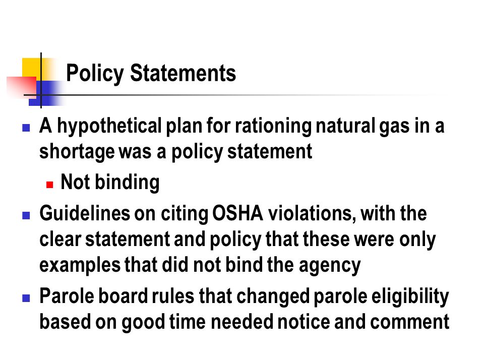Policy Statements A hypothetical plan for rationing natural gas in a shortage was a policy statement Not binding Guidelines on citing OSHA violations, with the clear statement and policy that these were only examples that did not bind the agency Parole board rules that changed parole eligibility based on good time needed notice and comment