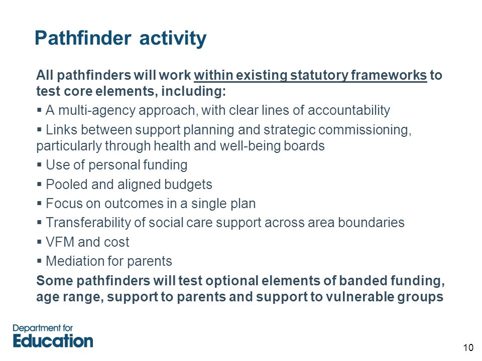 10 Pathfinder activity All pathfinders will work within existing statutory frameworks to test core elements, including:  A multi-agency approach, with clear lines of accountability  Links between support planning and strategic commissioning, particularly through health and well-being boards  Use of personal funding  Pooled and aligned budgets  Focus on outcomes in a single plan  Transferability of social care support across area boundaries  VFM and cost  Mediation for parents Some pathfinders will test optional elements of banded funding, age range, support to parents and support to vulnerable groups