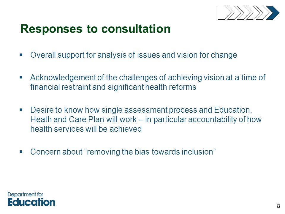 8 Responses to consultation  Overall support for analysis of issues and vision for change  Acknowledgement of the challenges of achieving vision at a time of financial restraint and significant health reforms  Desire to know how single assessment process and Education, Heath and Care Plan will work – in particular accountability of how health services will be achieved  Concern about removing the bias towards inclusion