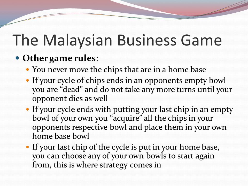 The Malaysian Business Game Other game rules: You never move the chips that are in a home base If your cycle of chips ends in an opponents empty bowl you are dead and do not take any more turns until your opponent dies as well If your cycle ends with putting your last chip in an empty bowl of your own you acquire all the chips in your opponents respective bowl and place them in your own home base bowl If your last chip of the cycle is put in your home base, you can choose any of your own bowls to start again from, this is where strategy comes in