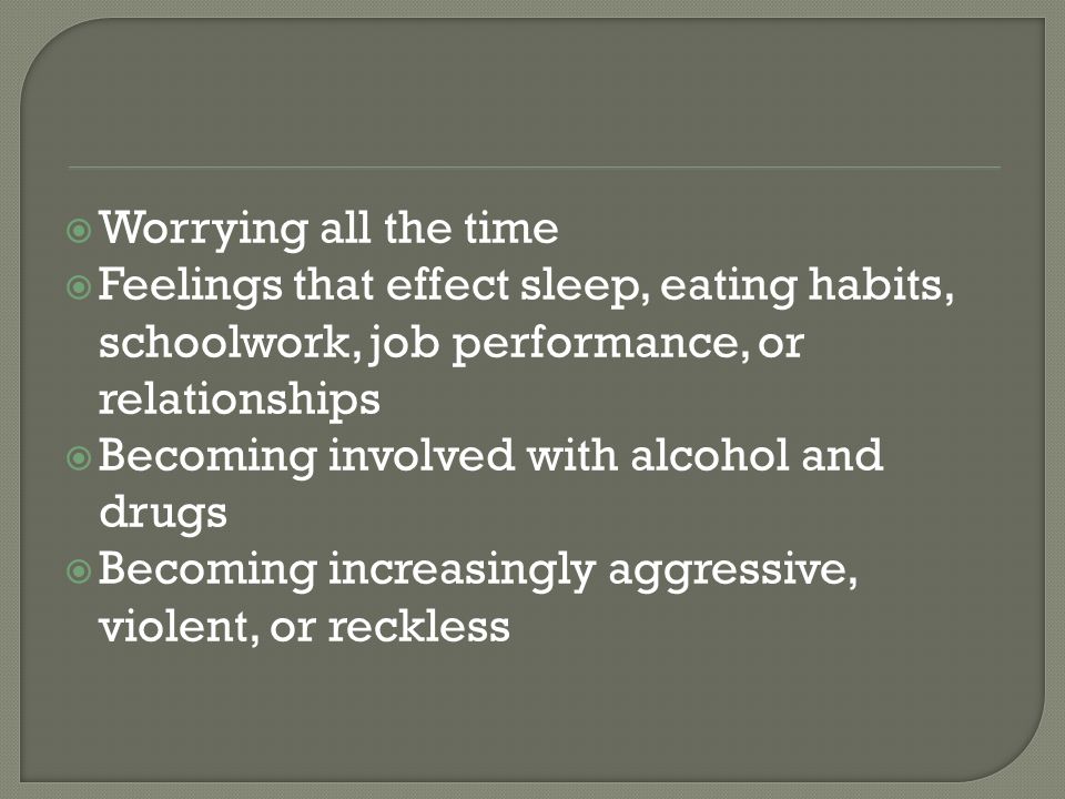  Worrying all the time  Feelings that effect sleep, eating habits, schoolwork, job performance, or relationships  Becoming involved with alcohol and drugs  Becoming increasingly aggressive, violent, or reckless