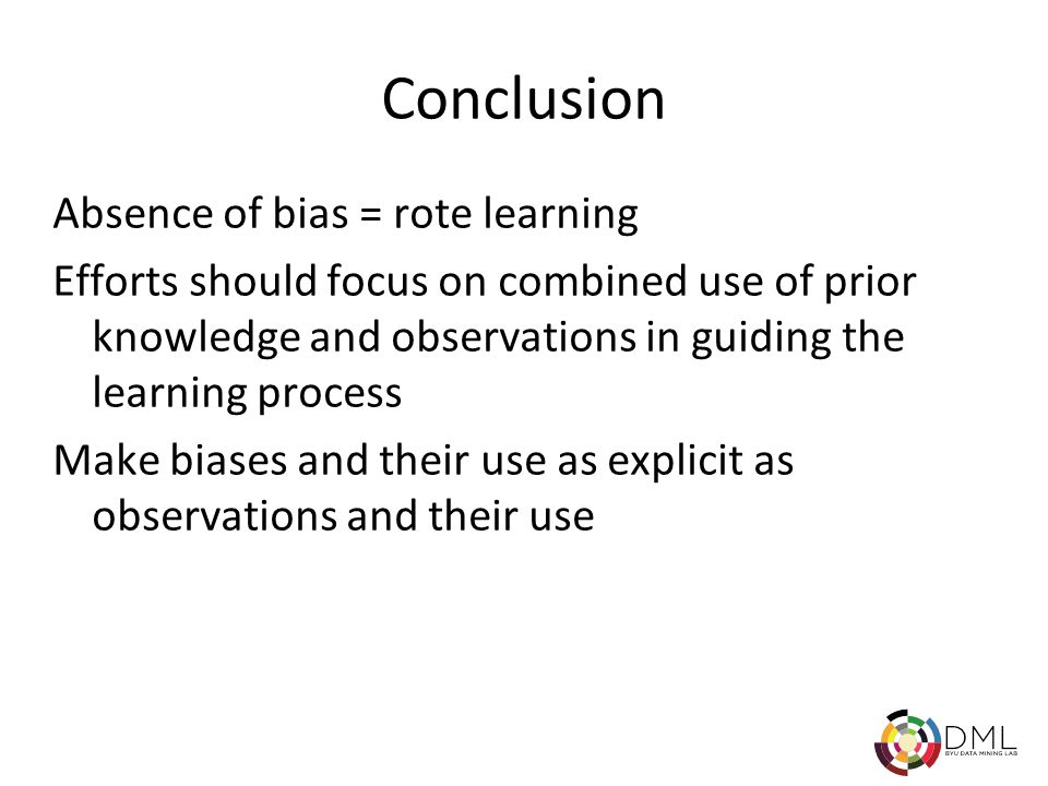 Fall 2004CS Machine Learning 29 Conclusion Absence of bias = rote learning Efforts should focus on combined use of prior knowledge and observations in guiding the learning process Make biases and their use as explicit as observations and their use
