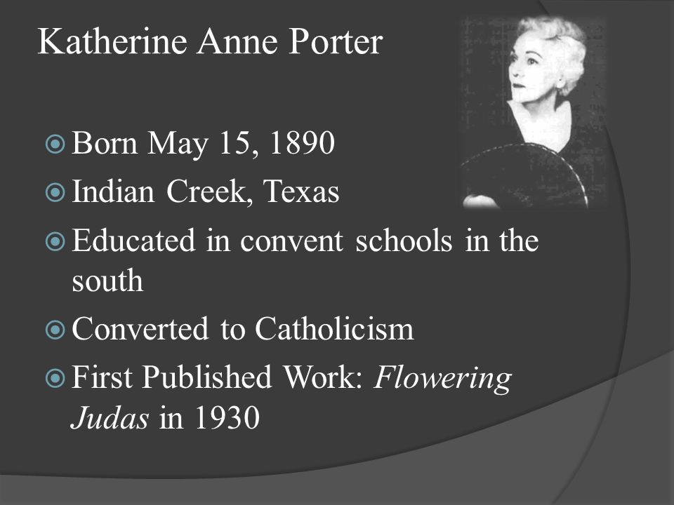 Katherine Anne Porter  Born May 15, 1890  Indian Creek, Texas  Educated in convent schools in the south  Converted to Catholicism  First Published Work: Flowering Judas in 1930