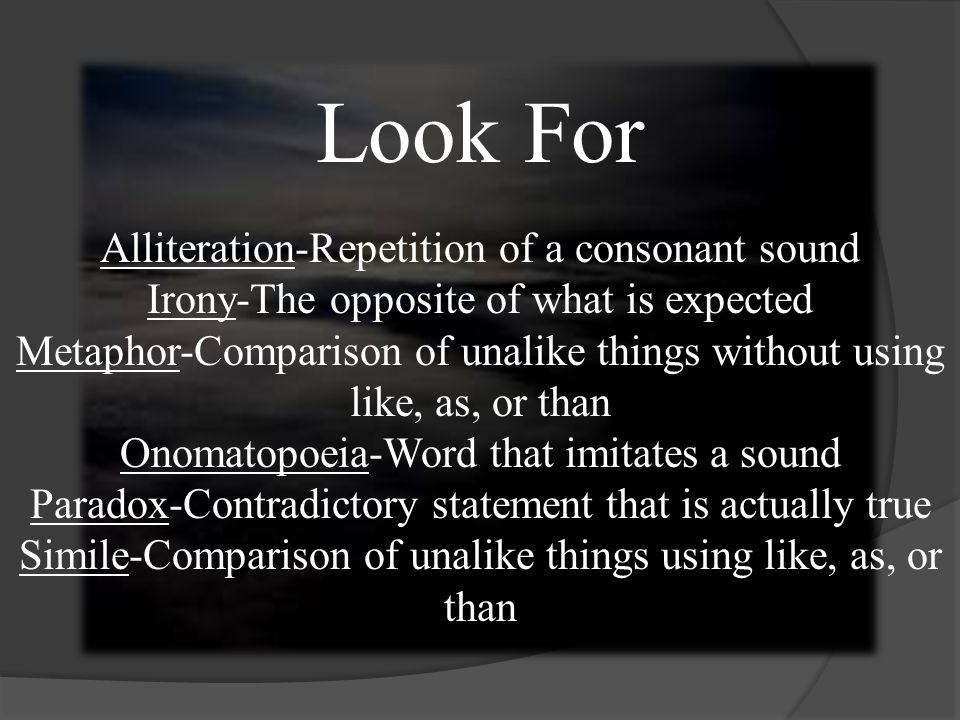 Look For Alliteration-Repetition of a consonant sound Irony-The opposite of what is expected Metaphor-Comparison of unalike things without using like, as, or than Onomatopoeia-Word that imitates a sound Paradox-Contradictory statement that is actually true Simile-Comparison of unalike things using like, as, or than