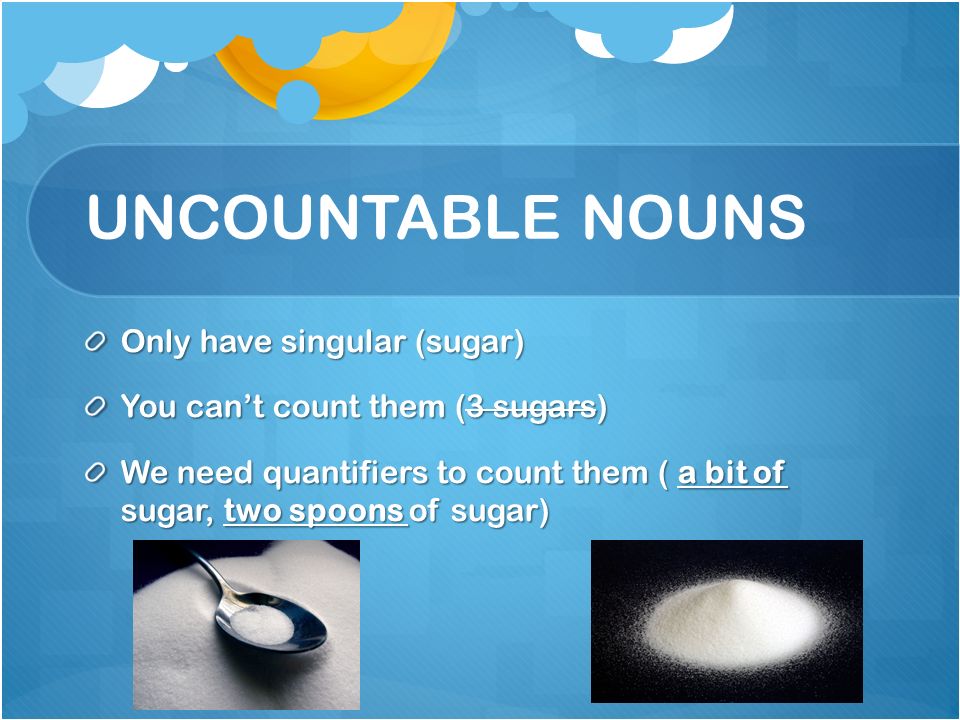 UNCOUNTABLE NOUNS Only have singular (sugar) You can’t count them (3 sugars) We need quantifiers to count them ( a bit of sugar, two spoons of sugar)