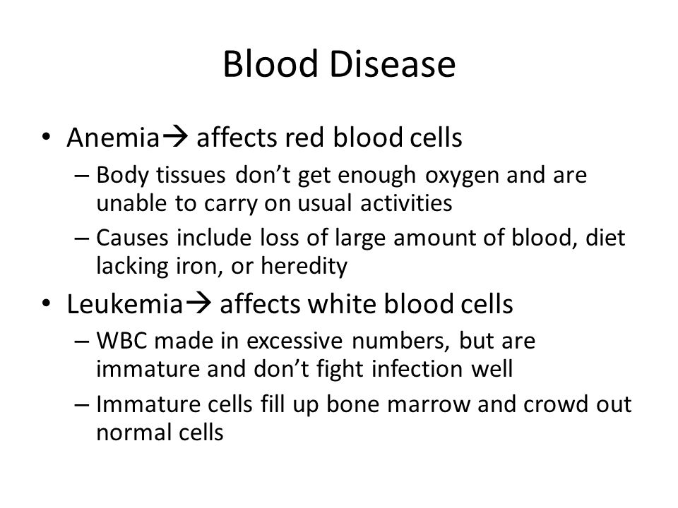 Blood Disease Anemia  affects red blood cells – Body tissues don’t get enough oxygen and are unable to carry on usual activities – Causes include loss of large amount of blood, diet lacking iron, or heredity Leukemia  affects white blood cells – WBC made in excessive numbers, but are immature and don’t fight infection well – Immature cells fill up bone marrow and crowd out normal cells