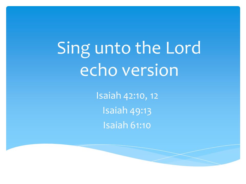 Sing unto the Lord echo version Isaiah 42:10, 12 Isaiah 49:13 Isaiah 61:10