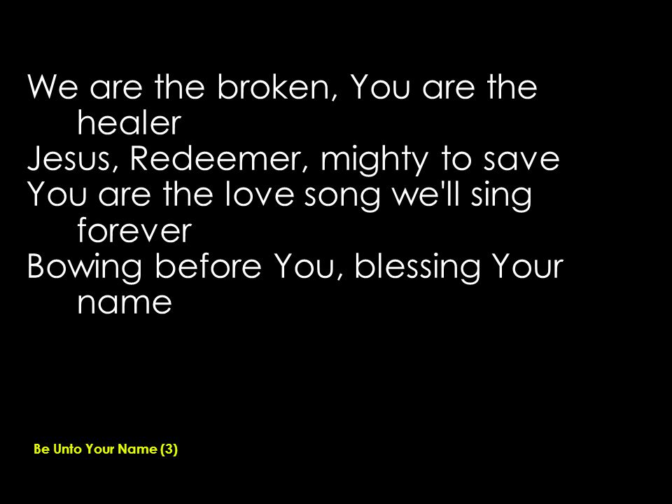We are the broken, You are the healer Jesus, Redeemer, mighty to save You are the love song we ll sing forever Bowing before You, blessing Your name Be Unto Your Name (3)