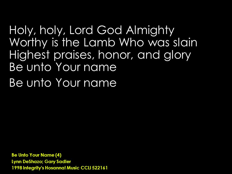 Holy, holy, Lord God Almighty Worthy is the Lamb Who was slain Highest praises, honor, and glory Be unto Your name Be Unto Your Name (4) Lynn DeShazo; Gary Sadler 1998 Integrity s Hosanna.