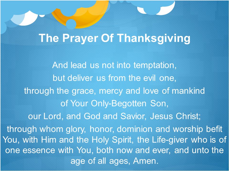 The Prayer Of Thanksgiving And lead us not into temptation, but deliver us from the evil one, through the grace, mercy and love of mankind of Your Only-Begotten Son, our Lord, and God and Savior, Jesus Christ; through whom glory, honor, dominion and worship befit You, with Him and the Holy Spirit, the Life-giver who is of one essence with You, both now and ever, and unto the age of all ages, Amen.