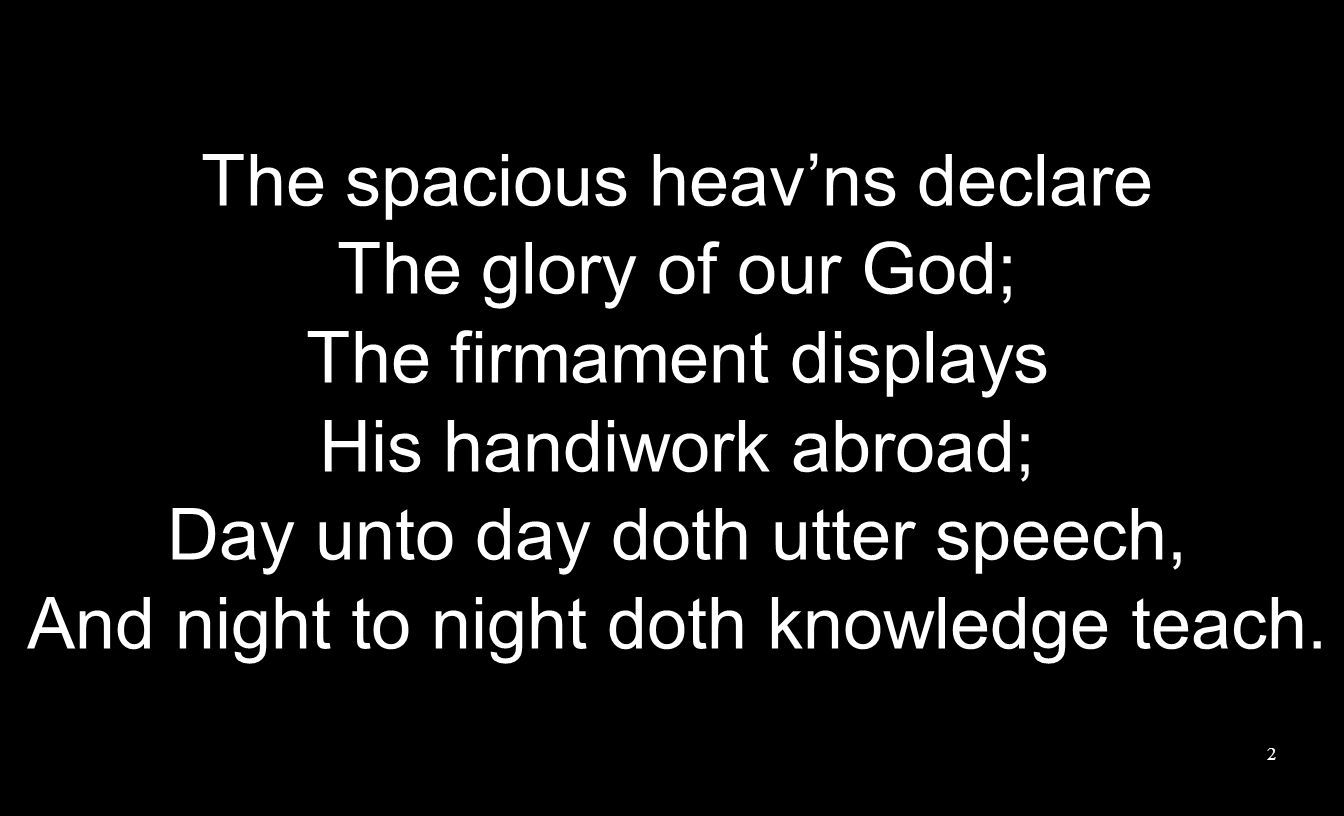 The spacious heav’ns declare The glory of our God; The firmament displays His handiwork abroad; Day unto day doth utter speech, And night to night doth knowledge teach.