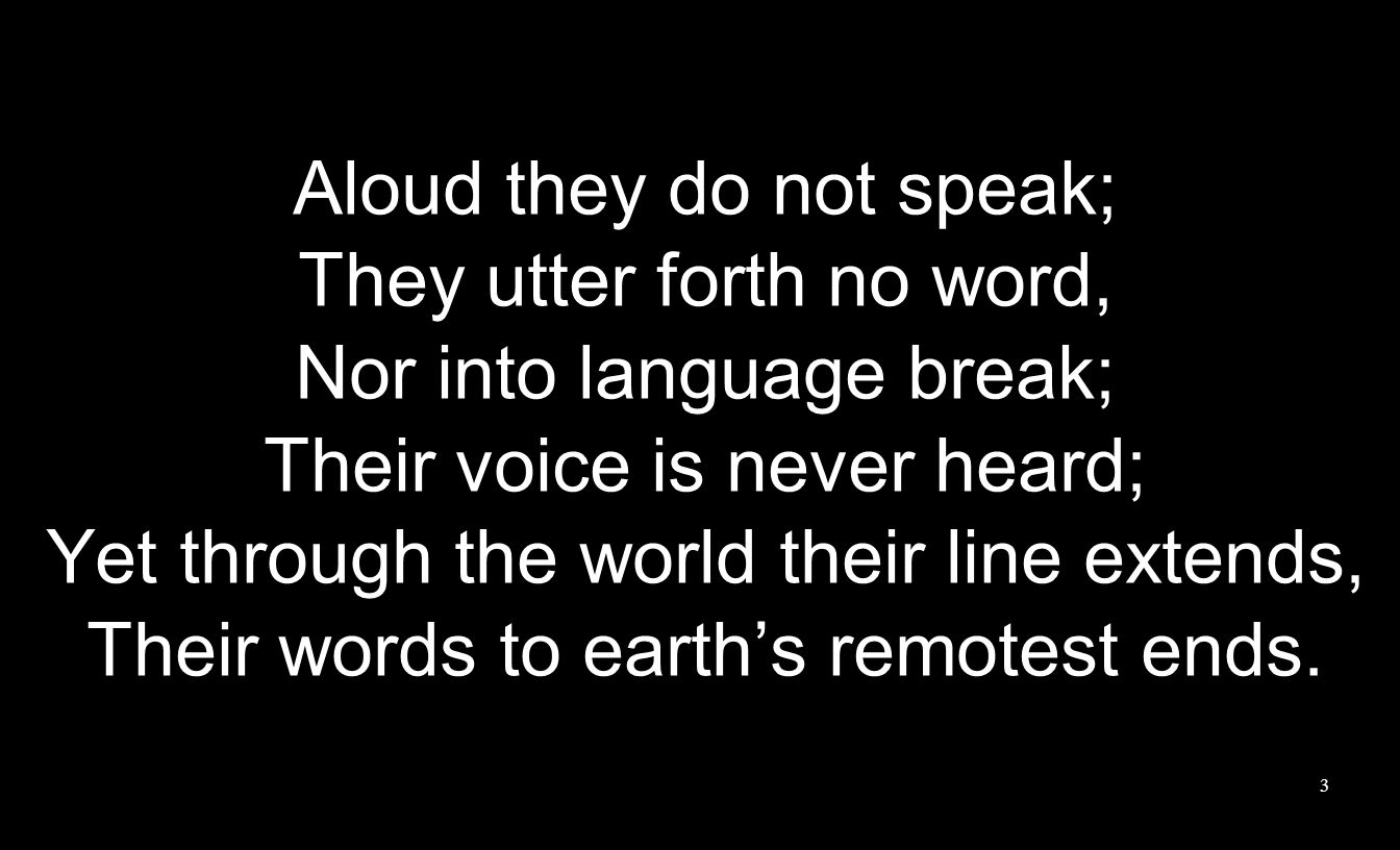 Aloud they do not speak; They utter forth no word, Nor into language break; Their voice is never heard; Yet through the world their line extends, Their words to earth’s remotest ends.