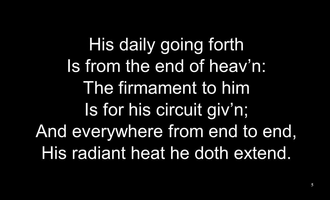 His daily going forth Is from the end of heav’n: The firmament to him Is for his circuit giv’n; And everywhere from end to end, His radiant heat he doth extend.