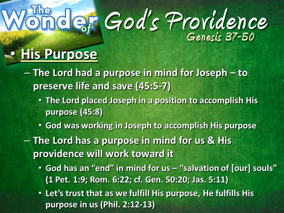 His Purpose His Purpose – The Lord had a purpose in mind for Joseph – to preserve life and save (45:5-7) The Lord placed Joseph in a position to accomplish His purpose (45:8) The Lord placed Joseph in a position to accomplish His purpose (45:8) God was working in Joseph to accomplish His purpose God was working in Joseph to accomplish His purpose – The Lord has a purpose in mind for us & His providence will work toward it God has an end in mind for us – salvation of [our] souls (1 Pet.