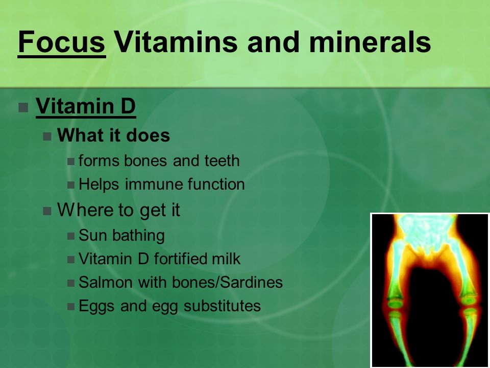 Focus Vitamins and minerals Vitamin D What it does forms bones and teeth Helps immune function Where to get it Sun bathing Vitamin D fortified milk Salmon with bones/Sardines Eggs and egg substitutes