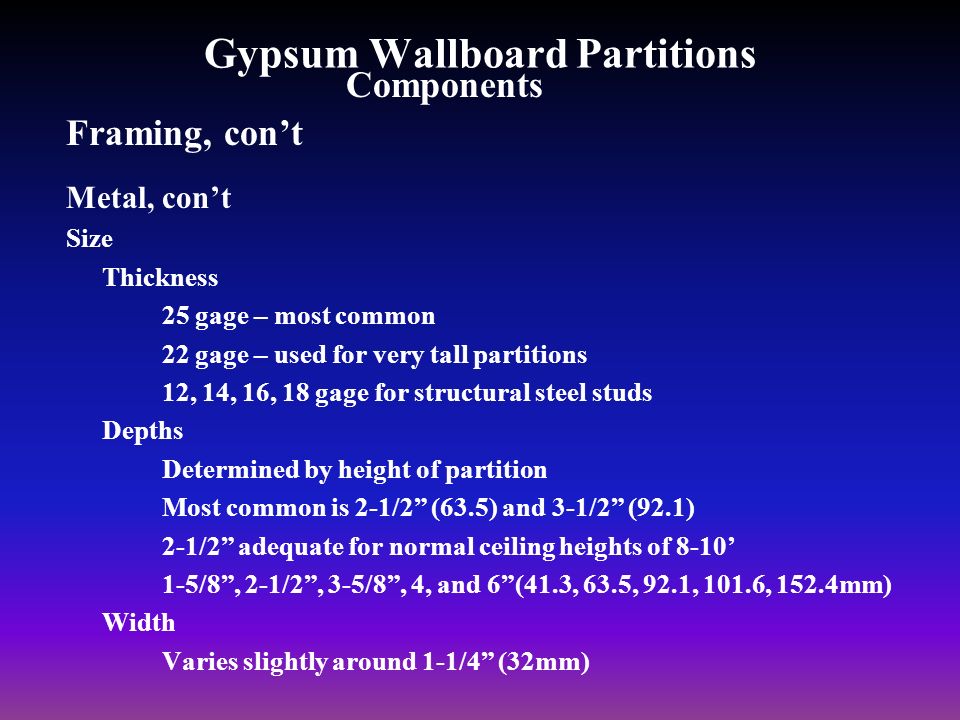 Gypsum Wallboard Partitions Framing, con’t Metal, con’t Size Thickness 25 gage – most common 22 gage – used for very tall partitions 12, 14, 16, 18 gage for structural steel studs Depths Determined by height of partition Most common is 2-1/2 (63.5) and 3-1/2 (92.1) 2-1/2 adequate for normal ceiling heights of 8-10’ 1-5/8 , 2-1/2 , 3-5/8 , 4, and 6 (41.3, 63.5, 92.1, 101.6, 152.4mm) Width Varies slightly around 1-1/4 (32mm) Components