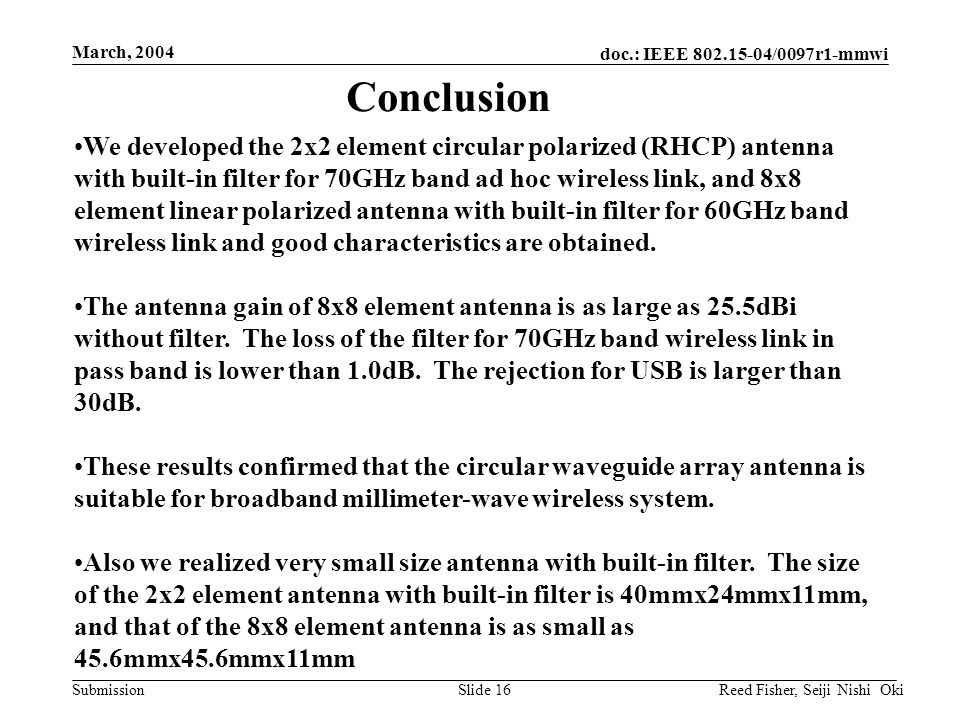 doc.: IEEE /0097r1-mmwi Submission March, 2004 Reed Fisher, Seiji Nishi OkiSlide 16 We developed the 2x2 element circular polarized (RHCP) antenna with built-in filter for 70GHz band ad hoc wireless link, and 8x8 element linear polarized antenna with built-in filter for 60GHz band wireless link and good characteristics are obtained.