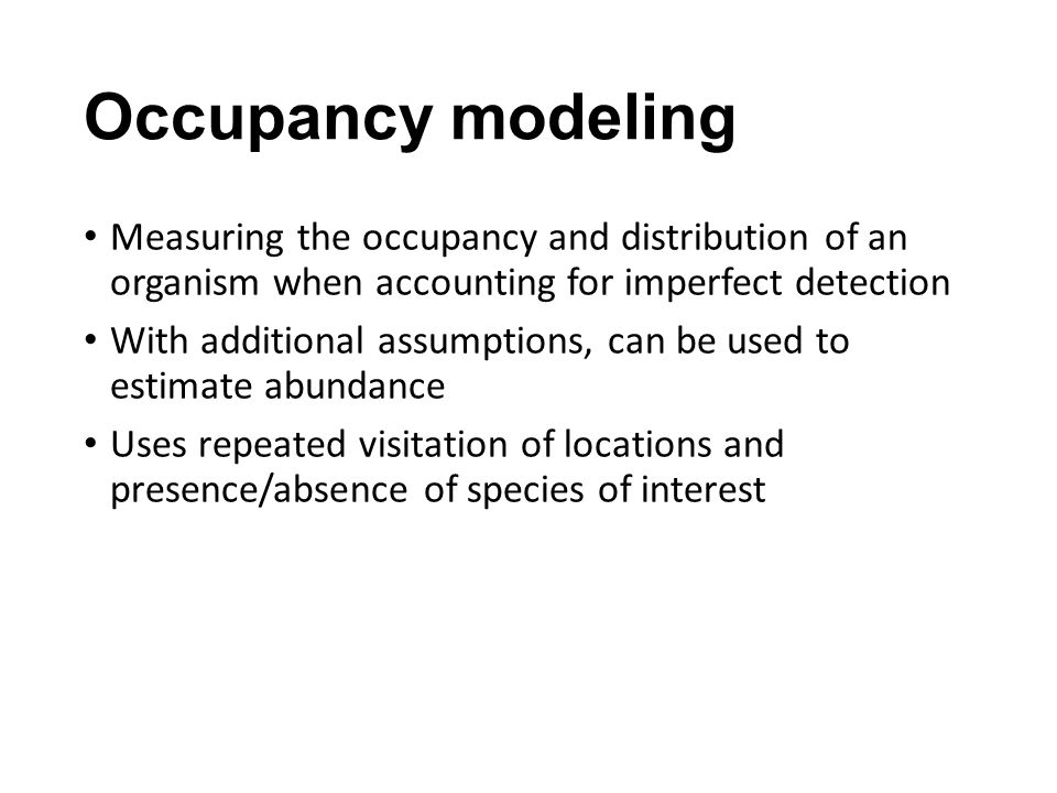 Occupancy modeling Measuring the occupancy and distribution of an organism when accounting for imperfect detection With additional assumptions, can be used to estimate abundance Uses repeated visitation of locations and presence/absence of species of interest