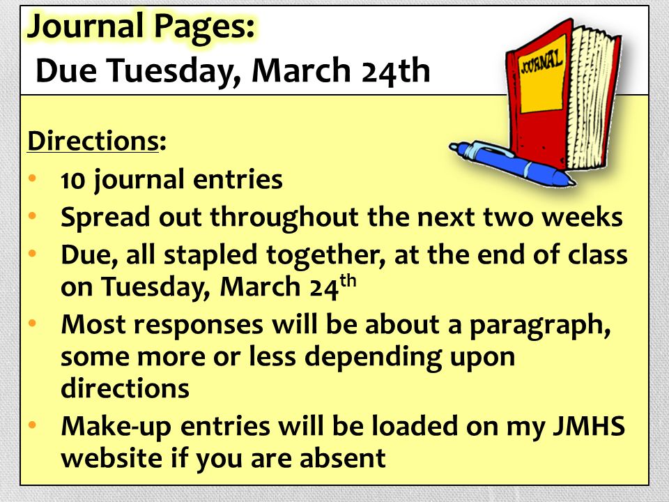 Directions: 10 journal entries Spread out throughout the next two weeks Due, all stapled together, at the end of class on Tuesday, March 24 th Most responses will be about a paragraph, some more or less depending upon directions Make-up entries will be loaded on my JMHS website if you are absent
