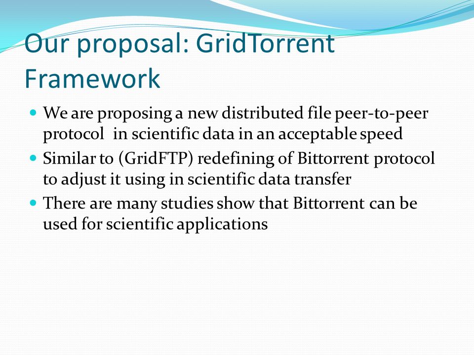 Our proposal: GridTorrent Framework We are proposing a new distributed file peer-to-peer protocol in scientific data in an acceptable speed Similar to (GridFTP) redefining of Bittorrent protocol to adjust it using in scientific data transfer There are many studies show that Bittorrent can be used for scientific applications