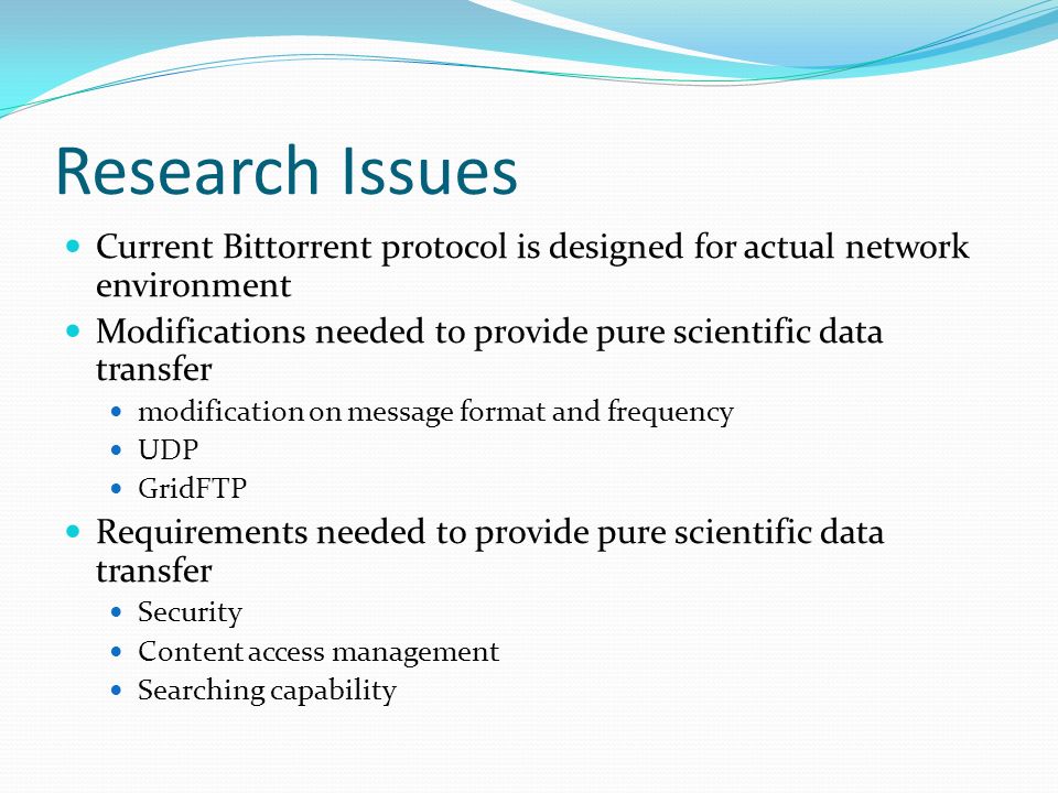 Research Issues Current Bittorrent protocol is designed for actual network environment Modifications needed to provide pure scientific data transfer modification on message format and frequency UDP GridFTP Requirements needed to provide pure scientific data transfer Security Content access management Searching capability