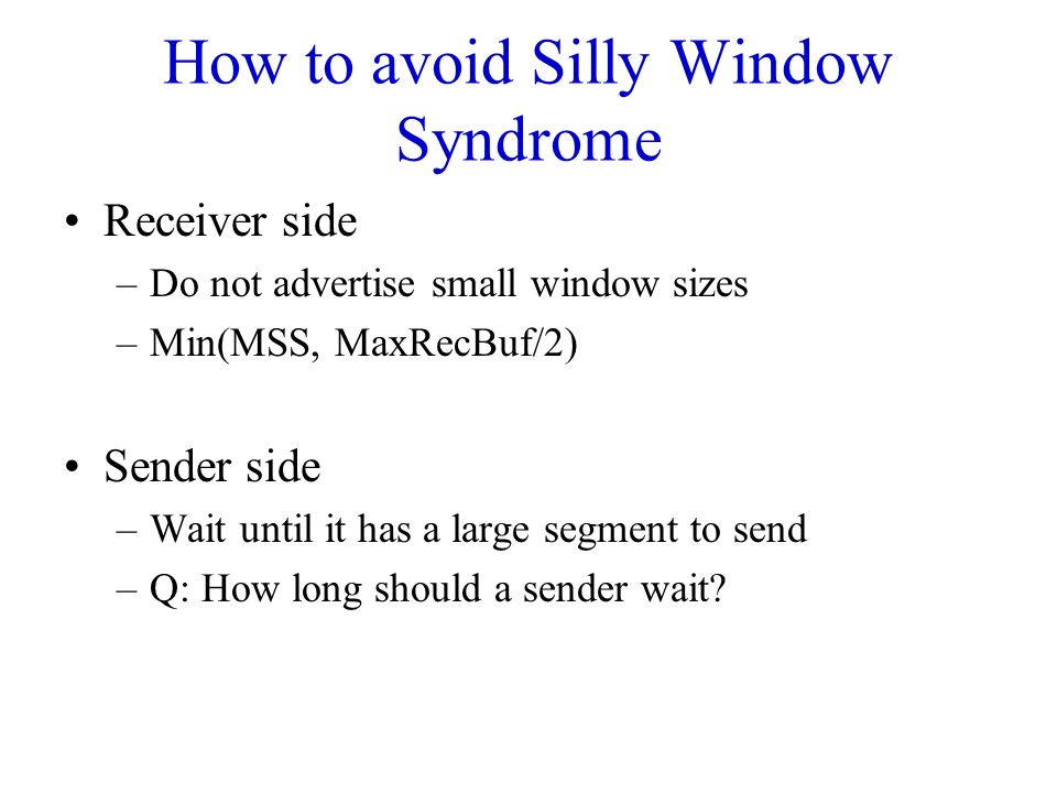 How to avoid Silly Window Syndrome Receiver side –Do not advertise small window sizes –Min(MSS, MaxRecBuf/2) Sender side –Wait until it has a large segment to send –Q: How long should a sender wait