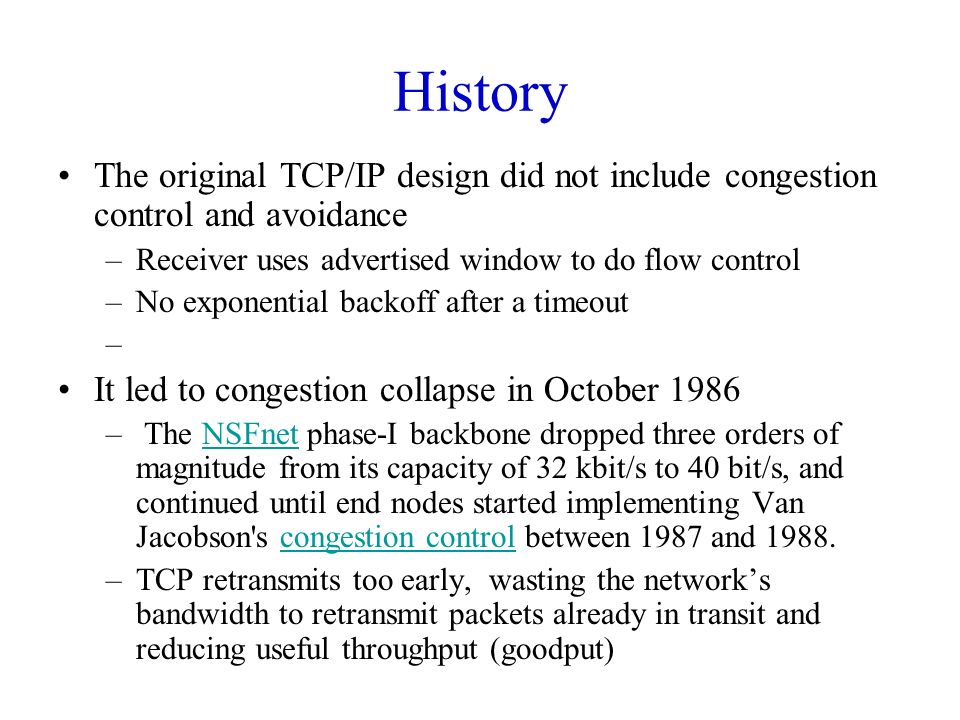 History The original TCP/IP design did not include congestion control and avoidance –Receiver uses advertised window to do flow control –No exponential backoff after a timeout – It led to congestion collapse in October 1986 – The NSFnet phase-I backbone dropped three orders of magnitude from its capacity of 32 kbit/s to 40 bit/s, and continued until end nodes started implementing Van Jacobson s congestion control between 1987 and 1988.NSFnetcongestion control –TCP retransmits too early, wasting the network’s bandwidth to retransmit packets already in transit and reducing useful throughput (goodput)