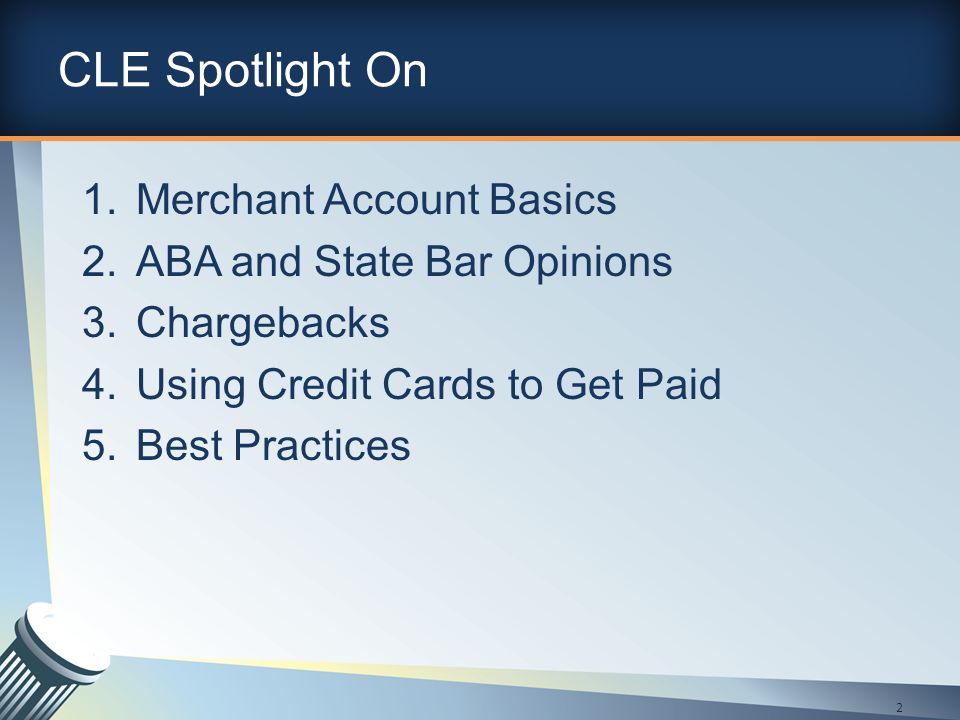 CLE Spotlight On 1.Merchant Account Basics 2.ABA and State Bar Opinions 3.Chargebacks 4.Using Credit Cards to Get Paid 5.Best Practices 2
