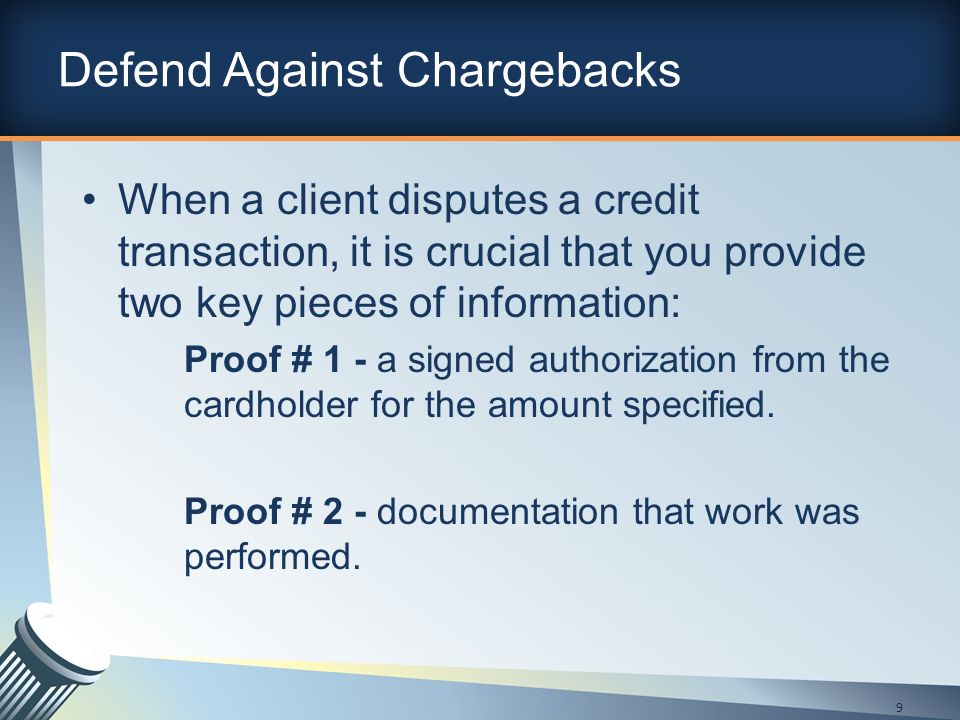 Defend Against Chargebacks When a client disputes a credit transaction, it is crucial that you provide two key pieces of information: Proof # 1 - a signed authorization from the cardholder for the amount specified.