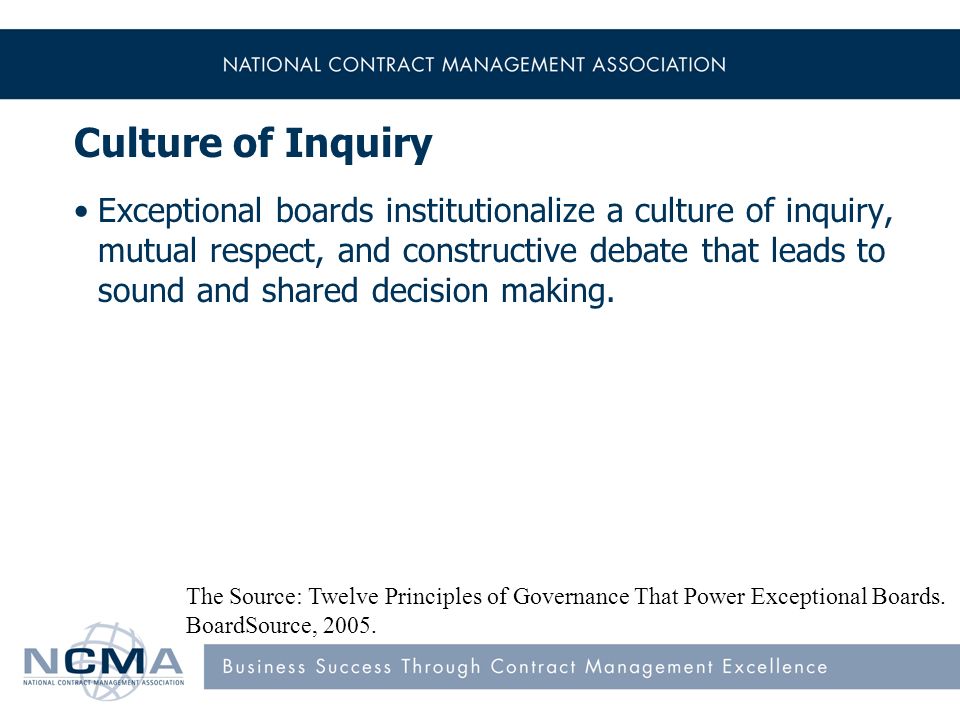 Culture of Inquiry Exceptional boards institutionalize a culture of inquiry, mutual respect, and constructive debate that leads to sound and shared decision making.
