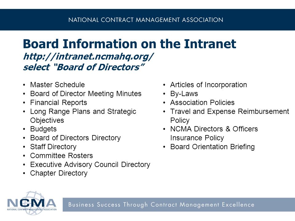 Board Information on the Intranet   select Board of Directors Master Schedule Board of Director Meeting Minutes Financial Reports Long Range Plans and Strategic Objectives Budgets Board of Directors Directory Staff Directory Committee Rosters Executive Advisory Council Directory Chapter Directory Articles of Incorporation By-Laws Association Policies Travel and Expense Reimbursement Policy NCMA Directors & Officers Insurance Policy Board Orientation Briefing