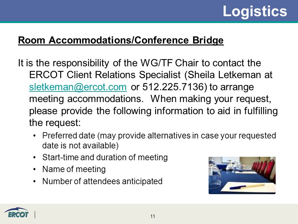11 Logistics Room Accommodations/Conference Bridge It is the responsibility of the WG/TF Chair to contact the ERCOT Client Relations Specialist (Sheila Letkeman at or ) to arrange meeting accommodations.