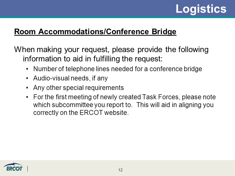12 Logistics Room Accommodations/Conference Bridge When making your request, please provide the following information to aid in fulfilling the request: Number of telephone lines needed for a conference bridge Audio-visual needs, if any Any other special requirements For the first meeting of newly created Task Forces, please note which subcommittee you report to.