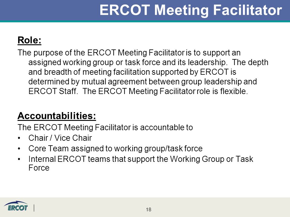 18 ERCOT Meeting Facilitator Role: The purpose of the ERCOT Meeting Facilitator is to support an assigned working group or task force and its leadership.