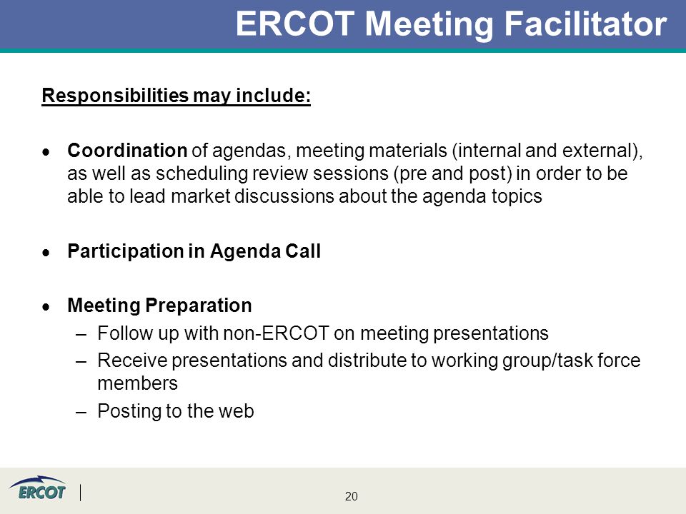 20 ERCOT Meeting Facilitator Responsibilities may include:  Coordination of agendas, meeting materials (internal and external), as well as scheduling review sessions (pre and post) in order to be able to lead market discussions about the agenda topics  Participation in Agenda Call  Meeting Preparation –Follow up with non-ERCOT on meeting presentations –Receive presentations and distribute to working group/task force members –Posting to the web
