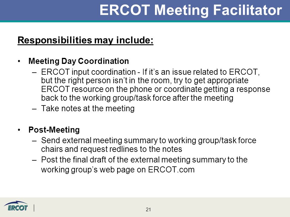 21 ERCOT Meeting Facilitator Responsibilities may include: Meeting Day Coordination –ERCOT input coordination - If it’s an issue related to ERCOT, but the right person isn’t in the room, try to get appropriate ERCOT resource on the phone or coordinate getting a response back to the working group/task force after the meeting –Take notes at the meeting Post-Meeting –Send external meeting summary to working group/task force chairs and request redlines to the notes –Post the final draft of the external meeting summary to the working group’s web page on ERCOT.com