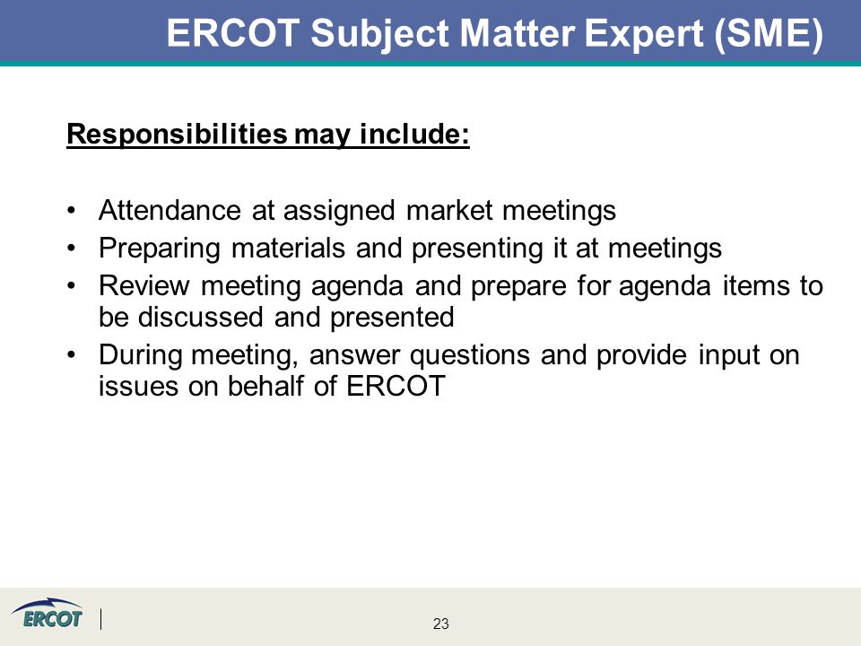 23 ERCOT Subject Matter Expert (SME) Responsibilities may include: Attendance at assigned market meetings Preparing materials and presenting it at meetings Review meeting agenda and prepare for agenda items to be discussed and presented During meeting, answer questions and provide input on issues on behalf of ERCOT
