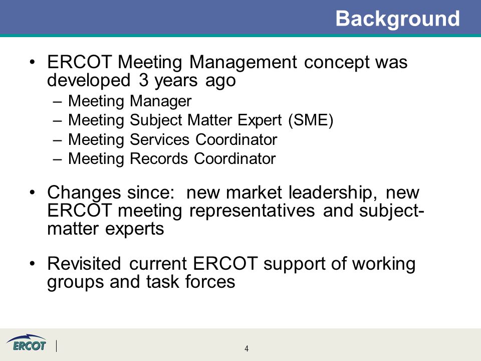 4 Background ERCOT Meeting Management concept was developed 3 years ago –Meeting Manager –Meeting Subject Matter Expert (SME) –Meeting Services Coordinator –Meeting Records Coordinator Changes since: new market leadership, new ERCOT meeting representatives and subject- matter experts Revisited current ERCOT support of working groups and task forces