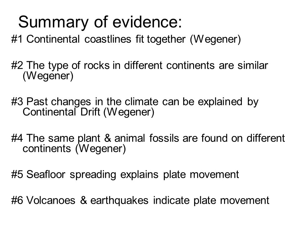 Summary of evidence: #1 Continental coastlines fit together (Wegener) #2 The type of rocks in different continents are similar (Wegener) #3 Past changes in the climate can be explained by Continental Drift (Wegener) #4 The same plant & animal fossils are found on different continents (Wegener) #5 Seafloor spreading explains plate movement #6 Volcanoes & earthquakes indicate plate movement