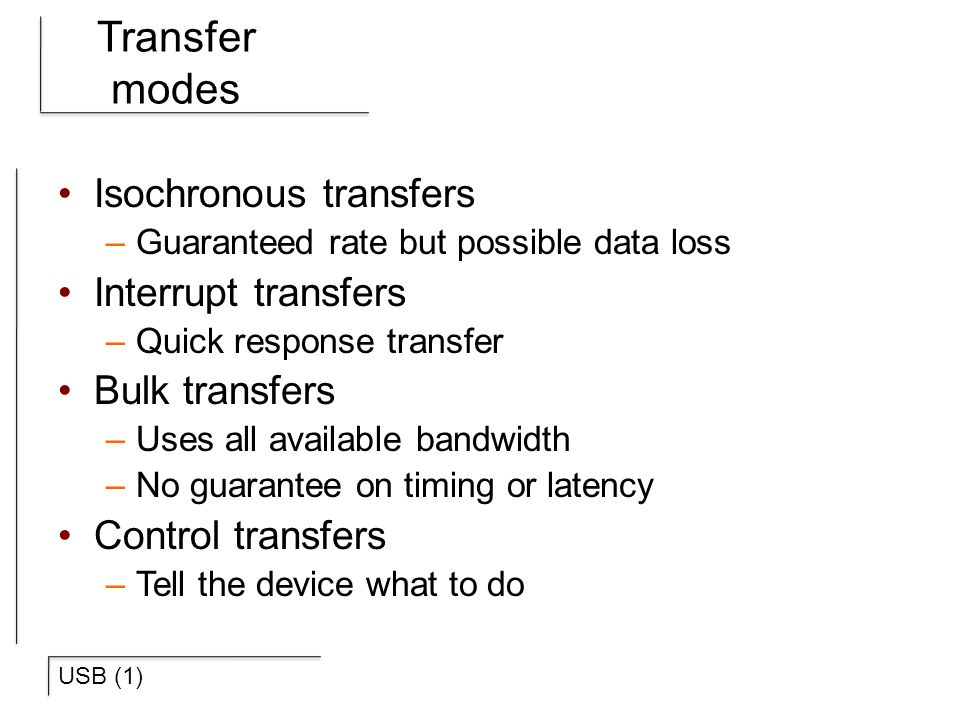 USB (1) Transfer modes Isochronous transfers –Guaranteed rate but possible data loss Interrupt transfers –Quick response transfer Bulk transfers –Uses all available bandwidth –No guarantee on timing or latency Control transfers –Tell the device what to do