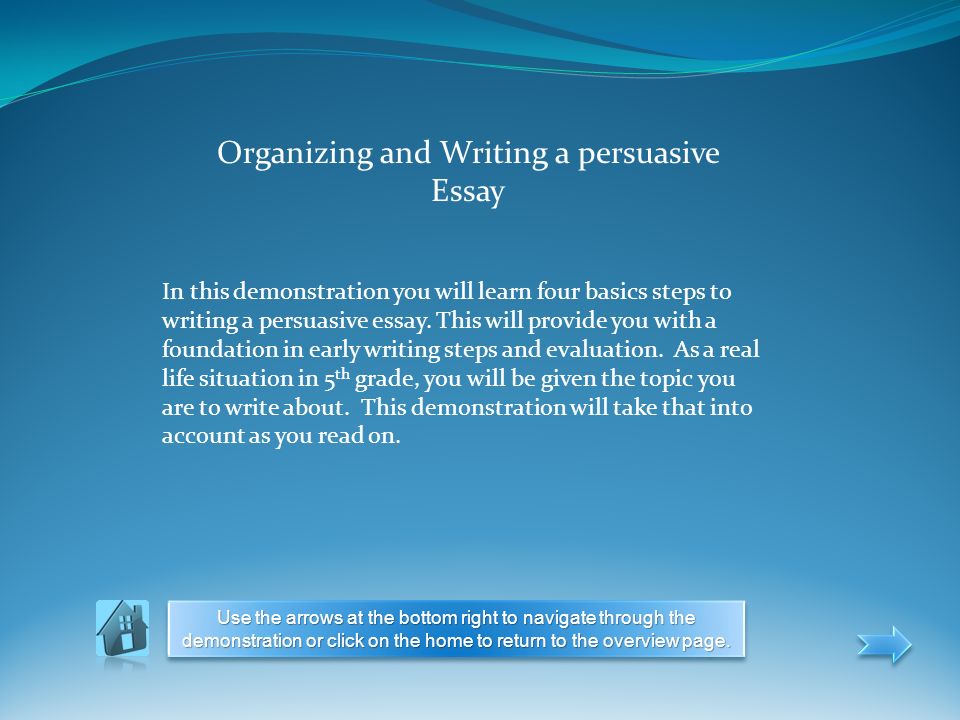 Organizing and Writing a persuasive Essay In this demonstration you will learn four basics steps to writing a persuasive essay.