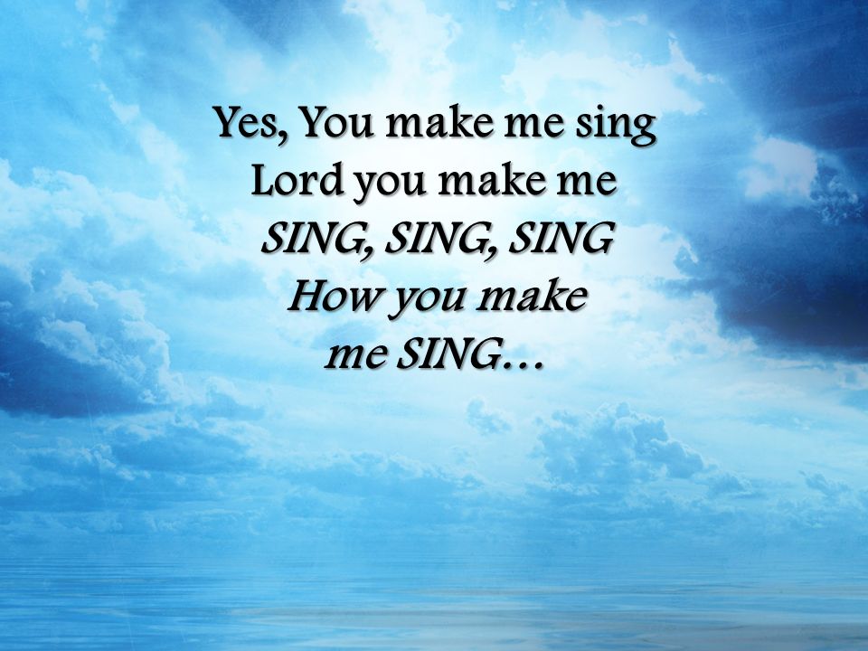 Yes, You make me sing Lord you make me SING, SING, SING How you make me SING…
