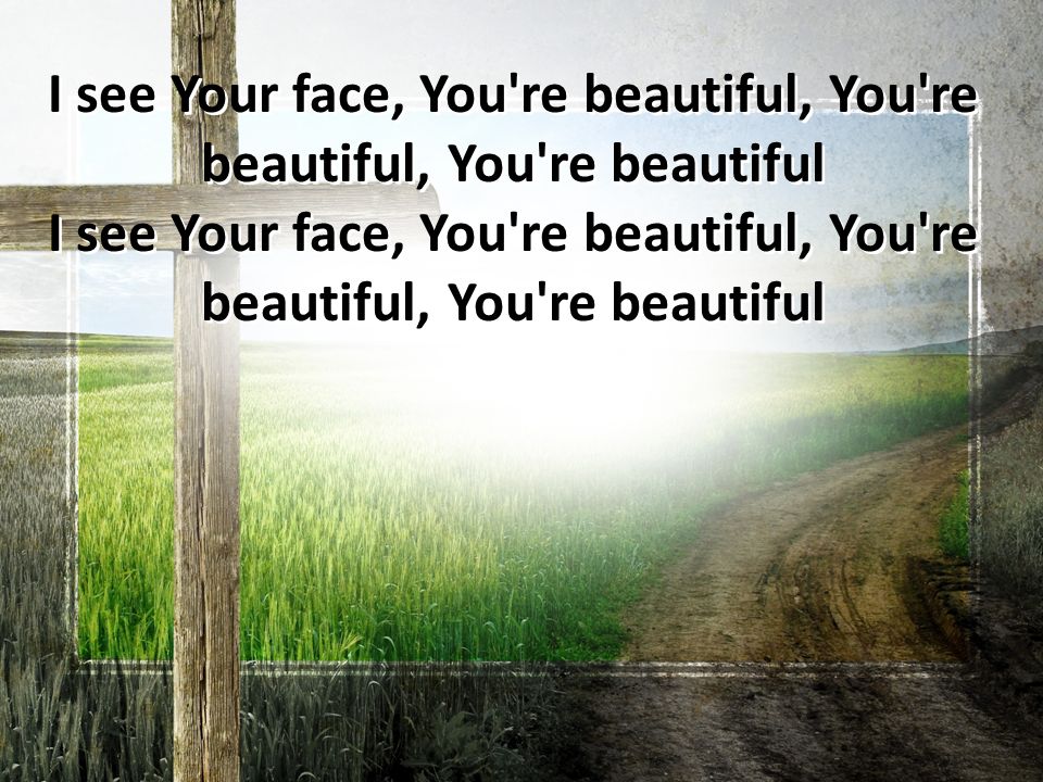 I see Your face, You re beautiful, You re beautiful, You re beautiful