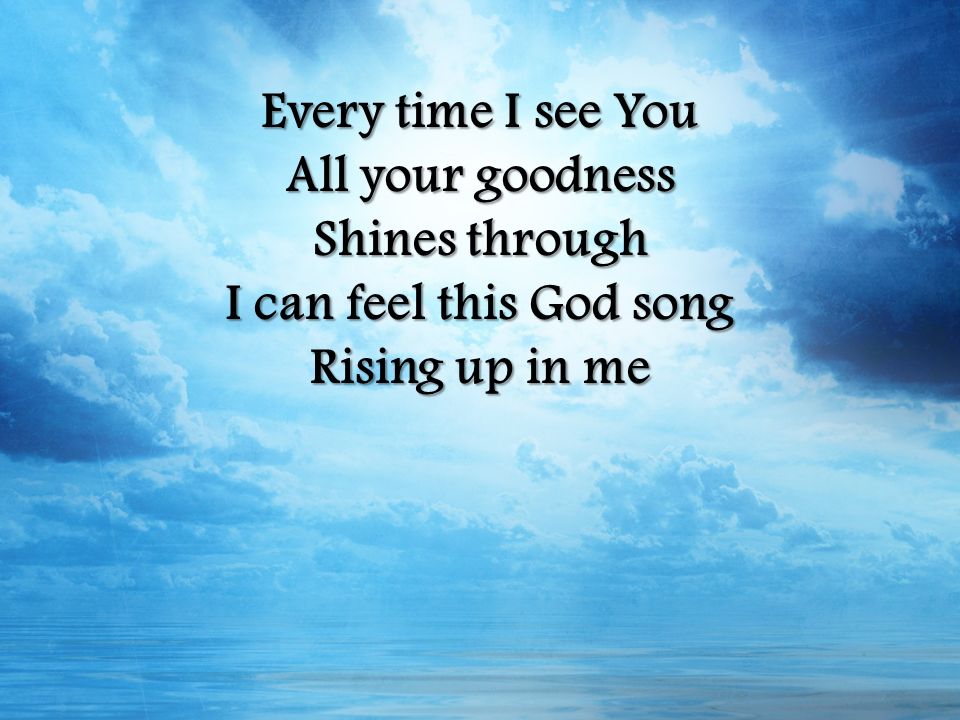 Every time I see You All your goodness Shines through I can feel this God song Rising up in me